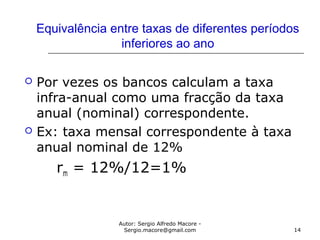 Autor: Sergio Alfredo Macore -
Sergio.macore@gmail.com 14
Equivalência entre taxas de diferentes períodos
inferiores ao ano
 Por vezes os bancos calculam a taxa
infra-anual como uma fracção da taxa
anual (nominal) correspondente.
 Ex: taxa mensal correspondente à taxa
anual nominal de 12%
rm = 12%/12=1%
 