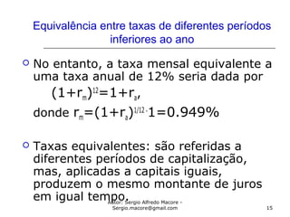 Autor: Sergio Alfredo Macore -
Sergio.macore@gmail.com 15
Equivalência entre taxas de diferentes períodos
inferiores ao ano
 No entanto, a taxa mensal equivalente a
uma taxa anual de 12% seria dada por
(1+rm)12
=1+ra,
donde rm=(1+ra)1/12 -
1=0.949%
 Taxas equivalentes: são referidas a
diferentes períodos de capitalização,
mas, aplicadas a capitais iguais,
produzem o mesmo montante de juros
em igual tempo.
 
