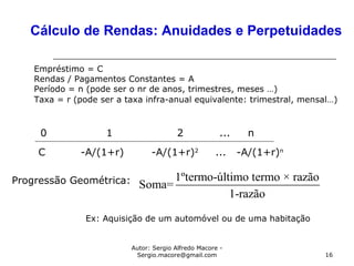Autor: Sergio Alfredo Macore -
Sergio.macore@gmail.com 16
Cálculo de Rendas: Anuidades e Perpetuidades
0 1 2 ... n
C -A/(1+r) -A/(1+r)2
... -A/(1+r)n
Empréstimo = C
Rendas / Pagamentos Constantes = A
Período = n (pode ser o nr de anos, trimestres, meses …)
Taxa = r (pode ser a taxa infra-anual equivalente: trimestral, mensal…)
Progressão Geométrica: 1ºtermo-último termo × razão
Soma=
1-razão
Ex: Aquisição de um automóvel ou de uma habitação
 