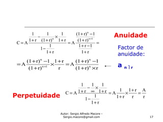 Autor: Sergio Alfredo Macore -
Sergio.macore@gmail.com 17
Anuidade
rr)(1
1r)(1
A
r
r1
r)(1
1r)(1
A n
n
1n
n
×+
−+
=
+
×
+
−+
= +
r
A
r
r1
r1
1
A
r1
1
1
r1
11
r1
1
AC =
+
×
+
=
+
−
+
×
∞
−
+=
=
+
−+
+
−+
=
+
−
+
×
+
−
+
=
+
r1
1r1
r)(1
1r)(1
A
r1
1
1
r1
1
r)(1
1
r1
1
AC
1n
n
n
Perpetuidade
Factor de
anuidade:
a n  r
 