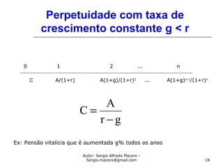 Autor: Sergio Alfredo Macore -
Sergio.macore@gmail.com 18
Perpetuidade com taxa de
crescimento constante g < r
0 1 2 ... n
C A/(1+r) A(1+g)/(1+r)2
... A(1+g)n-1
/(1+r)n
gr
A
C
−
=
Ex: Pensão vitalícia que é aumentada g% todos os anos
 