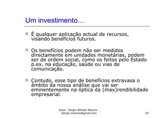 Autor: Sergio Alfredo Macore -
Sergio.macore@gmail.com 20
Um investimento…
 É qualquer aplicação actual de recursos,
visando benefícios futuros.
 Os benefícios podem não ser medidos
directamente em unidades monetárias, podem
ser de ordem social, como os feitos pelo Estado
p.ex. na educação, saúde ou vias de
comunicação.
 Contudo, esse tipo de benefícios extravasa o
âmbito da nossa análise que vai ser
eminentemente na óptica da (max)rendibilidade
empresarial.
 
