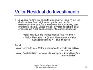 Autor: Sergio Alfredo Macore -
Sergio.macore@gmail.com 22
Valor Residual do Investimento
 A venda no fim do período em análise (ano n) de um
dado activo fixo origina um ganho ou perda
extraordinário que, se a empresa for lucrativa, tem
impactos fiscais. Deste modo, o valor recebido pela
empresa no final do investimento corresponde a:
Valor residual do investimento fixo no ano n
= Valor Mercado n - (Valor Mercado n – Valor
Contabilístico n) * Taxa imposto
Sendo:
Valor Mercado n = Valor esperado de venda do activo
no ano n
Valor Contabilístico = Valor de compra – Amortizações
Acumuladas
 