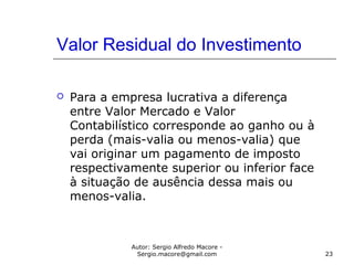 Autor: Sergio Alfredo Macore -
Sergio.macore@gmail.com 23
Valor Residual do Investimento
 Para a empresa lucrativa a diferença
entre Valor Mercado e Valor
Contabilístico corresponde ao ganho ou à
perda (mais-valia ou menos-valia) que
vai originar um pagamento de imposto
respectivamente superior ou inferior face
à situação de ausência dessa mais ou
menos-valia.
 
