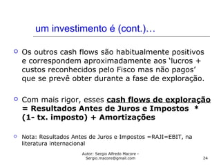 Autor: Sergio Alfredo Macore -
Sergio.macore@gmail.com 24
um investimento é (cont.)…
 Os outros cash flows são habitualmente positivos
e correspondem aproximadamente aos ‘lucros +
custos reconhecidos pelo Fisco mas não pagos’
que se prevê obter durante a fase de exploração.
 Com mais rigor, esses cash flows de exploração
= Resultados Antes de Juros e Impostos *
(1- tx. imposto) + Amortizações
 Nota: Resultados Antes de Juros e Impostos =RAJI=EBIT, na
literatura internacional
 