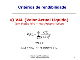 Autor: Sergio Alfredo Macore -
Sergio.macore@gmail.com 28
Critérios de rendibilidade
a) VAL (Valor Actual Líquido)
(em inglês NPV – Net Present Value)
VAL >0
VAL1 > VAL2 => P1 preferível a P2
∑= +
=
n
0k
k
k
r)(1
CF
VAL
 