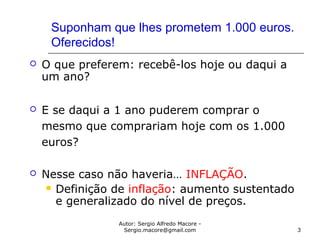 Autor: Sergio Alfredo Macore -
Sergio.macore@gmail.com 3
Suponham que lhes prometem 1.000 euros.
Oferecidos!
 O que preferem: recebê-los hoje ou daqui a
um ano?
 E se daqui a 1 ano puderem comprar o
mesmo que comprariam hoje com os 1.000
euros?
 Nesse caso não haveria… INFLAÇÃO.
 Definição de inflação: aumento sustentado
e generalizado do nível de preços.
 