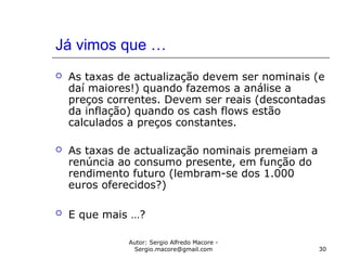 Autor: Sergio Alfredo Macore -
Sergio.macore@gmail.com 30
Já vimos que …
 As taxas de actualização devem ser nominais (e
daí maiores!) quando fazemos a análise a
preços correntes. Devem ser reais (descontadas
da inflação) quando os cash flows estão
calculados a preços constantes.
 As taxas de actualização nominais premeiam a
renúncia ao consumo presente, em função do
rendimento futuro (lembram-se dos 1.000
euros oferecidos?)
 E que mais …?
 