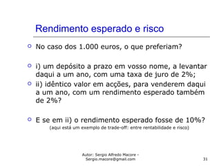 Autor: Sergio Alfredo Macore -
Sergio.macore@gmail.com 31
Rendimento esperado e risco
 No caso dos 1.000 euros, o que preferiam?
 i) um depósito a prazo em vosso nome, a levantar
daqui a um ano, com uma taxa de juro de 2%;
 ii) idêntico valor em acções, para venderem daqui
a um ano, com um rendimento esperado também
de 2%?
 E se em ii) o rendimento esperado fosse de 10%?
(aqui está um exemplo de trade-off: entre rentabilidade e risco)
 