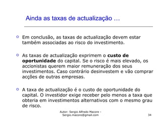 Autor: Sergio Alfredo Macore -
Sergio.macore@gmail.com 34
Ainda as taxas de actualização …
 Em conclusão, as taxas de actualização devem estar
também associadas ao risco do investimento.
 As taxas de actualização exprimem o custo de
oportunidade do capital. Se o risco é mais elevado, os
accionistas querem maior remuneração dos seus
investimentos. Caso contrário desinvestem e vão comprar
acções de outras empresas.
 A taxa de actualização é o custo de oportunidade do
capital. O investidor exige receber pelo menos a taxa que
obteria em investimentos alternativos com o mesmo grau
de risco.
 