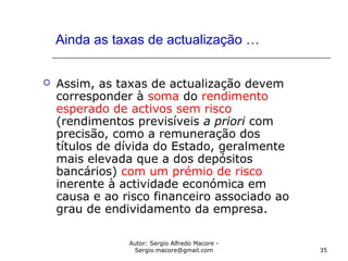 Autor: Sergio Alfredo Macore -
Sergio.macore@gmail.com 35
Ainda as taxas de actualização …
 Assim, as taxas de actualização devem
corresponder à soma do rendimento
esperado de activos sem risco
(rendimentos previsíveis a priori com
precisão, como a remuneração dos
títulos de dívida do Estado, geralmente
mais elevada que a dos depósitos
bancários) com um prémio de risco
inerente à actividade económica em
causa e ao risco financeiro associado ao
grau de endividamento da empresa.
 