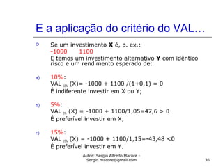 Autor: Sergio Alfredo Macore -
Sergio.macore@gmail.com 36
E a aplicação do critério do VAL…
 Se um investimento X é, p. ex.:
-1000 1100
E temos um investimento alternativo Y com idêntico
risco e um rendimento esperado de:
a) 10%:
VAL 10% (X)= -1000 + 1100 /(1+0,1) = 0
É indiferente investir em X ou Y;
b) 5%:
VAL 5% (X) = -1000 + 1100/1,05=47,6 > 0
É preferível investir em X;
c) 15%:
VAL 15% (X) = -1000 + 1100/1,15=-43,48 <0
É preferível investir em Y.
 
