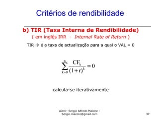 Autor: Sergio Alfredo Macore -
Sergio.macore@gmail.com 37
Critérios de rendibilidade
b) TIR (Taxa Interna de Rendibilidade)
( em inglês IRR - Internal Rate of Return )
TIR  é a taxa de actualização para a qual o VAL = 0
calcula-se iterativamente
∑=
=
+
n
0k
k
k
0
r)(1
CF
 