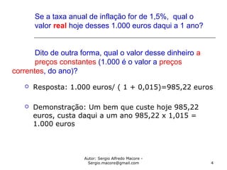 Autor: Sergio Alfredo Macore -
Sergio.macore@gmail.com 4
Se a taxa anual de inflação for de 1,5%, qual o
valor real hoje desses 1.000 euros daqui a 1 ano?
Dito de outra forma, qual o valor desse dinheiro a
preços constantes (1.000 é o valor a preços
correntes, do ano)?
 Resposta: 1.000 euros/ ( 1 + 0,015)=985,22 euros
 Demonstração: Um bem que custe hoje 985,22
euros, custa daqui a um ano 985,22 x 1,015 =
1.000 euros
 