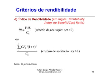 Autor: Sergio Alfredo Macore -
Sergio.macore@gmail.com 43
Critérios de rendibilidade
d) Índice de Rendibilidaded) Índice de Rendibilidade (em inglês: Profitability
Index ou Benefit/Cost Ratio)
ou
Nota: C0 em módulo
0
(critério de aceitação: ser >0)
VAL
IR
C
=
1
0
/(1 )
(critério de aceitação: ser >1)
n
k
kCF r
C
+∑
 