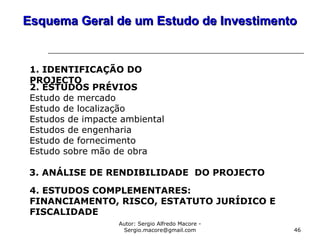 Autor: Sergio Alfredo Macore -
Sergio.macore@gmail.com 46
Esquema Geral de um Estudo de InvestimentoEsquema Geral de um Estudo de Investimento
1. IDENTIFICAÇÃO DO
PROJECTO
2. ESTUDOS PRÉVIOS
Estudo de mercado
Estudo de localização
Estudos de impacte ambiental
Estudos de engenharia
Estudo de fornecimento
Estudo sobre mão de obra
3. ANÁLISE DE RENDIBILIDADE DO PROJECTO
4. ESTUDOS COMPLEMENTARES:
FINANCIAMENTO, RISCO, ESTATUTO JURÍDICO E
FISCALIDADE
 