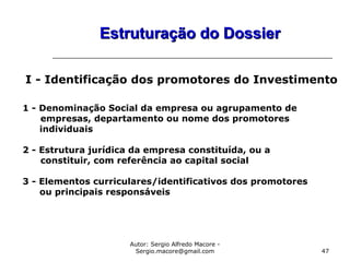 Autor: Sergio Alfredo Macore -
Sergio.macore@gmail.com 47
Estruturação do DossierEstruturação do Dossier
I - Identificação dos promotores do Investimento
1 - Denominação Social da empresa ou agrupamento de
empresas, departamento ou nome dos promotores
individuais
2 - Estrutura jurídica da empresa constituída, ou a
constituir, com referência ao capital social
3 - Elementos curriculares/identificativos dos promotores
ou principais responsáveis
 