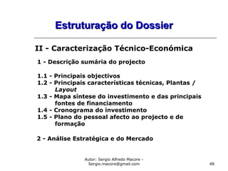 Autor: Sergio Alfredo Macore -
Sergio.macore@gmail.com 48
Estruturação do DossierEstruturação do Dossier
II - Caracterização Técnico-Económica
1 - Descrição sumária do projecto
1.1 - Principais objectivos
1.2 - Principais características técnicas, Plantas /
Layout
1.3 - Mapa síntese do investimento e das principais
fontes de financiamento
1.4 - Cronograma do investimento
1.5 - Plano do pessoal afecto ao projecto e de
formação
2 - Análise Estratégica e do Mercado
 