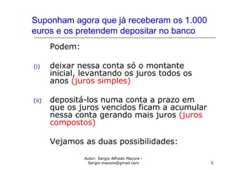 Autor: Sergio Alfredo Macore -
Sergio.macore@gmail.com 5
Suponham agora que já receberam os 1.000
euros e os pretendem depositar no banco
Podem:
(i) deixar nessa conta só o montante
inicial, levantando os juros todos os
anos (juros simples)
(ii) depositá-los numa conta a prazo em
que os juros vencidos ficam a acumular
nessa conta gerando mais juros (juros
compostos)
Vejamos as duas possibilidades:
 