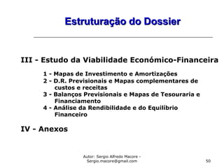 Autor: Sergio Alfredo Macore -
Sergio.macore@gmail.com 50
Estruturação do DossierEstruturação do Dossier
III - Estudo da Viabilidade Económico-Financeira
1 - Mapas de Investimento e Amortizações
2 - D.R. Previsionais e Mapas complementares de
custos e receitas
3 - Balanços Previsionais e Mapas de Tesouraria e
Financiamento
4 - Análise da Rendibilidade e do Equilíbrio
Financeiro
IV - Anexos
 