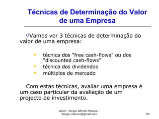 Autor: Sergio Alfredo Macore -
Sergio.macore@gmail.com 53
Técnicas de Determinação do Valor
de uma Empresa
Vamos ver 3 técnicas de determinação do
valor de uma empresa:
 técnica dos “free cash-flows” ou dos
“discounted cash-flows”
 técnica dos dividendos
 múltiplos de mercado
Com estas técnicas, avaliar uma empresa é
um caso particular da avaliação de um
projecto de investimento.
 