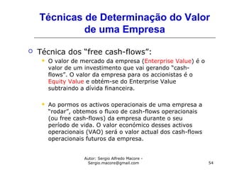 Autor: Sergio Alfredo Macore -
Sergio.macore@gmail.com 54
Técnicas de Determinação do Valor
de uma Empresa
 Técnica dos “free cash-flows”:
 O valor de mercado da empresa (Enterprise Value) é o
valor de um investimento que vai gerando “cash-
flows”. O valor da empresa para os accionistas é o
Equity Value e obtém-se do Enterprise Value
subtraindo a dívida financeira.
 Ao pormos os activos operacionais de uma empresa a
“rodar”, obtemos o fluxo de cash-flows operacionais
(ou free cash-flows) da empresa durante o seu
período de vida. O valor económico desses activos
operacionais (VAO) será o valor actual dos cash-flows
operacionais futuros da empresa.
 