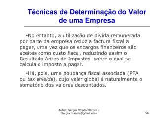 Autor: Sergio Alfredo Macore -
Sergio.macore@gmail.com 56
Técnicas de Determinação do Valor
de uma Empresa
•No entanto, a utilização de divida remunerada
por parte da empresa reduz a factura fiscal a
pagar, uma vez que os encargos financeiros são
aceites como custo fiscal, reduzindo assim o
Resultado Antes de Impostos sobre o qual se
calcula o imposto a pagar.
•Há, pois, uma poupança fiscal associada (PFA
ou tax shields), cujo valor global é naturalmente o
somatório dos valores descontados.
 
