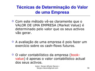 Autor: Sergio Alfredo Macore -
Sergio.macore@gmail.com 58
Técnicas de Determinação do Valor
de uma Empresa
 Com este método vê-se claramente que o
VALOR DE UMA EMPRESA (Market Value) é
determinado pelo valor que os seus activos
vão gerar.
 A avaliação de uma empresa é pois fazer um
exercício sobre os cash-flows futuros.
 O valor contabilístico da empresa (book-
value) é apenas o valor contabilístico actual
dos seus activos.
 