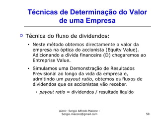 Autor: Sergio Alfredo Macore -
Sergio.macore@gmail.com 59
Técnicas de Determinação do Valor
de uma Empresa
 Técnica do fluxo de dividendos:
• Neste método obtemos directamente o valor da
empresa na óptica do accionista (Equity Value).
Adicionando a dívida financeira (D) chegaremos ao
Entreprise Value.
• Simulamos uma Demonstração de Resultados
Previsional ao longo da vida da empresa e,
admitindo um payout ratio, obtemos os fluxos de
dividendos que os accionistas vão receber.
• payout ratio = dividendos / resultado líquido
 