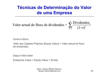 Autor: Sergio Alfredo Macore -
Sergio.macore@gmail.com 60
Técnicas de Determinação do Valor
de uma Empresa
n
t
t
t=1
Dividendos
Valor actual do fluxo de dividendos =
(1+r)
∑
Como é óbvio,
Valor dos Capitais Próprios (Equity Value) = Valor actual do fluxo
de dividendos
Daqui é fácil obter
Enterprise Value = Equity Value + Dívida
 
