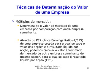 Autor: Sergio Alfredo Macore -
Sergio.macore@gmail.com 61
Técnicas de Determinação do Valor
de uma Empresa
 Múltiplos de mercado:
 Determina-se o valor de mercado de uma
empresa por comparação com outra empresa
semelhante.
 Através do PER (Price Earnings Ratio=P/EPS)
de uma empresa cotada para a qual se sabe o
valor das acções e o resultado líquido por
acção, podemos calcular o valor aproximado
do mercado de outra empresa semelhante do
mesmo sector, para a qual se sabe o resultado
líquido por acção (EPS).
 