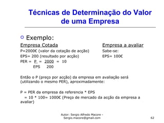 Autor: Sergio Alfredo Macore -
Sergio.macore@gmail.com 62
Técnicas de Determinação do Valor
de uma Empresa
 Exemplo:
Empresa Cotada Empresa a avaliar
P=2000€ (valor da cotação de acção) Sabe-se:
EPS= 200 (resultado por acção) EPS= 100€
PER = P = 2000 = 10
EPS 200
Então o P (preço por acção) da empresa em avaliação será
(utilizando o mesmo PER), aproximadamente:
P = PER da empresa da referencia * EPS
= 10 * 100= 1000€ (Preço de mercado da acção da empresa a
avaliar)
 