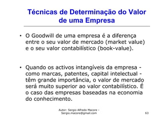 Autor: Sergio Alfredo Macore -
Sergio.macore@gmail.com 63
Técnicas de Determinação do Valor
de uma Empresa
• O Goodwill de uma empresa é a diferença
entre o seu valor de mercado (market value)
e o seu valor contabilístico (book-value).
• Quando os activos intangíveis da empresa -
como marcas, patentes, capital intelectual -
têm grande importância, o valor de mercado
será muito superior ao valor contabilístico. É
o caso das empresas baseadas na economia
do conhecimento.
 