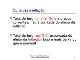 Autor: Sergio Alfredo Macore -
Sergio.macore@gmail.com 9
Outra vez a inflação!
 Taxa de juro nominal (tn): a preços
correntes, não é corrigida do efeito da
inflação
 Taxa de juro real (tr): expurgada do
efeito da inflação, logo é mais baixa do
que a nominal
 