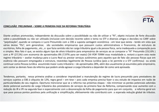 CONCLUSÃO PRELIMINAR – SOBRE A PRIMEIRA FASE DA REFORMA TRIBUTÁRIA
Diante análises promovidas, Independente da discussão sobre a possibilidade ou não de utilizar a "PJ", objeto inclusive de forte discussão
sobre a possibilidade ou não ser utilizada (inclusive com decisão recente sobre o tema no STF e diversos artigos e decisões no CARF sobre
“pejotização”, quando se compara o Lucro Presumido com a CBS a suposta vantagem econômica - em tese que exista - tendo em vista que
várias destas "PJs“, sem generalizar, são sociedades empresarias que possuem custos administrativos e financeiros, de estrutura de
escritórios, folha de pagamento., etc., e que fazia sentido não ter carga tributária igual a da pessoa física, seria inadequada a comparação pura
e simples. Mas fato é que, se existia algum tipo de alívio tributário para empresários de serviços ao se comparar a "PJ" Presumido (19,53% )
com a PF (27,5%) com economia de aproximados 8% (7,97% para ser exato) CAI POR TERRA essa modalidade e, restará a quem esta neste
regime tributário – avaliar mudança para o Lucro Real ou prestar serviços autônomos para aqueles que de fato são pessoas físicas que em
essência não possuem empregados e estrutura, revestidas legalmente de Pessoa Jurídica (pois a lei permite e o STF confirmou) ou ainda
continuar como Pessoa Jurídica assumindo maior custo tributário – de aproximados 28%, além dos usualmente já assumidos pelo empresário,
sem contar as demais fases da reforma que podem ainda agravar a carga tributária a depender de como será aprovada.
Tendemos, portanto, nessa primeira análise a considerar impraticável a manutenção do regime de lucro presumido para prestadores de
serviços sujeitos a CBS à alíquota de 12%, regra geral – em tese – pois cada empresa precisa fazer o seu estudo de impactos em razão de
particularidades do seu negócio. Oportuno mencionar que se a reforma nas próximas etapas - não minimizar as perdas potenciais advindas
deste potencial aumento de carga tributária dos prestadores de serviços da primeira fase da Reforma, compensando esse aumento com a
redução do IR e IPI na segunda fase e especialmente com a desoneração da folha de pagamento para que em conjunto, a reforma geral em
que pese possua pontos positivos pela unificação e simplificação, efetivamente não contribuirá com a esperada redução global de tributos.
 