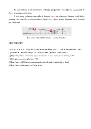 Na área molhada, utiliza-se um forro perfurado, que permite a renovação do ar, deixando de dispor janelas nesses ambientes. 
O sistema de calhas para captação de água da chuva na cobertura é bastante simplificado, contando com uma calha no eixo mais baixo da cobertura e outra ao lado do grande plano estrutural que a atravessa. 
Residência Edmundo Cavanelas – Sistema de Calhas 
3 REFERÊNCIAS 
[1] SIQUEIRA, V. B., “Espaçoes da Arte Brasileira / Burle Marx”, Cosac & Naify Edições, 2001 
[2] SEGRE, R., “Oscar Niemeyer 100 anos 100 obras”, Instituto Tomie Ohtake. 
[3] http://44arquitetura.com.br/index.php/casa-canavelas-de-oscar-niemeyer-uma-analise-da-obra/ 
[4] http://pt.climate-data.org/location/4484/ 
[5] http://www.rio2016.com/pregamestraining/sites/default/.../petropolis_pt_1.pdf 
[6] http://www.ptecserra.com.br/?page_id=68 
