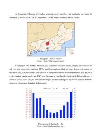 A Residência Edmundo Cavanelas, analisada neste trabalho, está localizada na cidade de Petrópolis (Latitude Longitude ) no estado do Rio de Janeiro. 
Petrópolis – Rio de Janeiro 
Fonte: < http://3.bp.blogspot.com> 
Cercada por 70% de Mata Atlântica, esta cidade tem um clima ameno, sempre fresco ao cair do sol, com uma temperatura média de e significativa pluviosidade ao longo do ano. Até mesmo no mês mais seco, a pluviosidade é considerável. A temperatura média do ar em Petrópolis é de e a pluviosidade média anual é de . Segundo a classificação climática de Köppen-Geiger, o clima da cidade é dito cfb, por estar em uma região de clima subtropical de altitude elevada ( ). Abaixo, o climograma da cidade de Petrópolis. 
Climograma de Petrópolis – RJ 
Fonte: <http://pt.climate-data.org> 
 