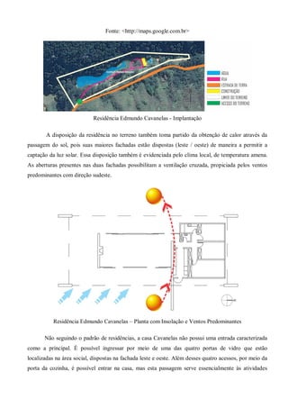 Fonte: <http://maps.google.com.br> 
Residência Edmundo Cavanelas - Implantação 
A disposição da residência no terreno também toma partido da obtenção de calor através da passagem do sol, pois suas maiores fachadas estão dispostas (leste / oeste) de maneira a permitir a captação da luz solar. Essa disposição também é evidenciada pelo clima local, de temperatura amena. As aberturas presentes nas duas fachadas possibilitam a ventilação cruzada, propiciada pelos ventos predominantes com direção sudeste. 
Residência Edmundo Cavanelas – Planta com Insolação e Ventos Predominantes 
Não seguindo o padrão de residências, a casa Cavanelas não possui uma entrada caracterizada como a principal. É possível ingressar por meio de uma das quatro portas de vidro que estão localizadas na área social, dispostas na fachada leste e oeste. Além desses quatro acessos, por meio da porta da cozinha, é possível entrar na casa, mas esta passagem serve essencialmente às atividades  