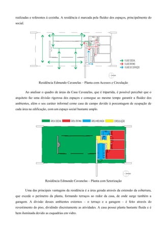 realizadas e referentes à cozinha. A residência é marcada pela fluidez dos espaços, principalmente do social. 
Residência Edmundo Cavanelas – Planta com Acessos e Circulação 
Ao analisar o quadro de áreas da Casa Cavanelas, que é tripartida, é possível perceber que o arquiteto faz uma divisão rigorosa dos espaços e consegue ao mesmo tempo garantir a fluidez dos ambientes, além o seu caráter informal como casa de campo devido à porcentagem de ocupação de cada área na edificação, com um espaço social bastante amplo. 
Residência Edmundo Cavanelas – Planta com Setorização 
Uma das principais vantagens da residência é a área gerada através da extensão da cobertura, que excede o perímetro da planta, formando terraços ao redor da casa, de onde surge também a garagem. A divisão desses ambientes externos – o terraço e a garagem – é feito através do revestimento do piso, dividindo discretamente as atividades. A casa possui planta bastante fluida e é bem iluminada devido as esquadrias em vidro.  