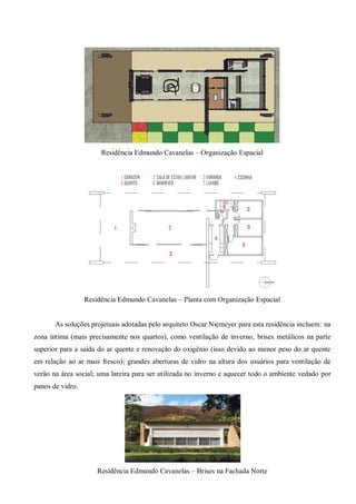 Residência Edmundo Cavanelas – Organização Espacial 
Residência Edmundo Cavanelas – Planta com Organização Espacial 
As soluções projetuais adotadas pelo arquiteto Oscar Niemeyer para esta residência incluem: na zona íntima (mais precisamente nos quartos), como ventilação de inverno, brises metálicos na parte superior para a saída do ar quente e renovação do oxigênio (isso devido ao menor peso do ar quente em relação ao ar mais fresco); grandes aberturas de vidro na altura dos usuários para ventilação de verão na área social; uma lareira para ser utilizada no inverno e aquecer todo o ambiente vedado por panos de vidro. 
Residência Edmundo Cavanelas – Brises na Fachada Norte  