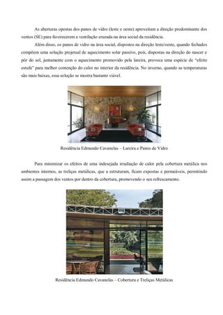 As aberturas opostas dos panos de vidro (leste e oeste) aproveitam a direção predominante dos ventos (SE) para favorecerem a ventilação cruzada na área social da residência. 
Além disso, os panos de vidro na área social, dispostos na direção leste/oeste, quando fechados compõem uma solução projetual de aquecimento solar passivo, pois, dispostas na direção do nascer e pôr do sol, juntamente com o aquecimento promovido pela lareira, provoca uma espécie de “efeito estufa” para melhor contenção do calor no interior da residência. No inverno, quando as temperaturas são mais baixas, essa solução se mostra bastante viável. 
Residência Edmundo Cavanelas – Lareira e Panos de Vidro 
Para minimizar os efeitos de uma indesejada irradiação de calor pela cobertura metálica nos ambientes internos, as treliças metálicas, que a estruturam, ficam expostas e permeáveis, permitindo assim a passagem dos ventos por dentro da cobertura, promovendo o seu refrescamento. 
Residência Edmundo Cavanelas – Cobertura e Treliças Metálicas 
 