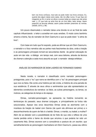 bem nos livros confusos, mas tudo se pode meter nos livros omissos. Eu,
                       quando leio algum desta outra casta, não me aflijo nunca. O que faço em
                       chegando ao fim é cerrar os olhos e evocar todas as coisas que não achei
                       nele. [...] É que tudo se acha fora de um livro falho, leitor amigo. Assim
                       preencho as lacunas alheias; assim podes também preencher as minhas.
                       (ASSIS, 2010, p. 96)

           Um pouco dissimulado o narrador deixa uma dúvida no ar ao final de cada
capítulo influenciando o leitor a acreditar em suas versões. O modo como bentinho
amarra a trama, faz do narrador de Dom Casmurro o que se pode dizer: “a alma do
livro”.

           Com base em tudo que foi exposto, pode-se afirmar que em Dom Casmurro,
o narrador e o foco narrativo são as partes mais fascinantes da obra, onde a traição
e as personagens principais tornam-se secundarias diante da genial colocação do
autor em dar vida e diálogo em tempo real, com seus leitores, através da técnica
de chamar a atenção a cada novo assunto ao qual o narrador deseja enfatizar.



          ANÁLISE DO NARRADOR DE BOM LADRÃO DE FERNANDO SABINO



           Nesta novela, o narrador é classificado como narrador personagem-
protagonista, pois o “eu” que narra se identifica com o “eu” do personagem principal
que vive os fatos. Ele conta uma história por ele vivida, a história de uma parcela de
sua existência. É através de seus olhos e sentimentos que são apresentados os
elementos constitutivos da narrativa: os fatos, as outras personagens, os temas, os
motivos, as categorias do tempo e do espaço.

           Dimas, narrador-personagem, se apresenta na história revivendo as
lembranças do passado, seus dramas conjugais, e principalmente os furtos não
solucionados. Apesar dos anos decorridos Dimas ainda se atormenta com a
incerteza da traição de Isabel com Garcia (de quem ela afirmava ser prima) e o
desconhecimento de quem de fato é o ladrão: Dimas, o marido, ou Isabel, a mulher?
Além de se debater com a possibilidade de ter feito de sua vida o reflexo de uma
mente perdida entre o liame da dúvida que arruinou o que poderia ter sido um
casamento feliz. Dimas escreve com a consciência e postura de um escritor, que
semelhantemente ao personagem machadiano em Dom Casmurro, passa seu último
 