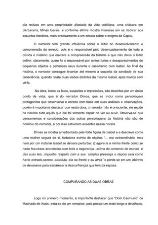 dia recluso em uma propriedade afastada da vida cotidiana, uma chácara em
Barbacena, Minas Gerais, e conforme afirma mostra interesse em se dedicar aos
assuntos literários, mais precisamente a um ensaio sobre o enigma de Capitu.

         O narrador tem grande influência sobre o leitor no desenvolvimento e
compreensão do enredo, pois é o responsável pelo desencadeamento de toda a
dúvida e mistério que envolve a compreensão da história e que não deixa o leitor
definir, claramente, quem foi o responsável por tantos furtos e desaparecimentos de
pequenos objetos e pertences seus durante o casamento com Isabel. Ao final da
história, o narrador consegue levantar até mesmo a suspeita da sanidade de sua
consciência, quando relata duas visões distintas da mesma Isabel, após muitos sem
vê-la.

         Na obra, todos os fatos, suspeitas e impressões, são descritos por um único
ponto de vista, que é do narrador Dimas, que se inclui como personagem
protagonista que desenvolve o enredo com base em suas análises e observações,
porém é importante destacar que nesta obra, o narrador não é onisciente, ele expõe
na história tudo aquilo que ele foi somente capaz de ver ou ouvir. Observa-se que
pensamentos e considerações dos outros personagens da história não são de
domínio do narrador, e por isso estiveram ausentes nessa novela.

         Dimas se mostra amedrontado pela forte figura de Isabel e a descreve como
uma mulher segura de si, furtadora exímia de objetos “... era extraordinário, mas
nem por um instante Isabel se deixara perturbar. E agora ia a minha frente como se
nada houvesse acontecido,com toda a segurança...acima do comercio do mundo e
das suas leis...impunha respeito com a sua simples presença e depois saía como
havia entrado,serena ,absoluta, ela na frente e eu atrás” e perde-se em um labirinto
de devaneios para esclarecer a desconfianças que tem da esposa.




                            COMPARANDO AS DUAS OBRAS




         Logo no primeiro momento, é importante destacar que “Dom Casmurro” de
Machado de Assis, trata-se de um romance, pois possui um texto longo e detalhado,
 