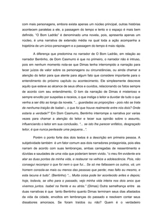 com mais personagens, embora exista apenas um núcleo principal, outras histórias
acontecem paralelas a ele, a passagem do tempo e lento e o espaço é mais bem
definido. “O Bom Ladrão” é denominado uma novela, pois, apresenta apenas um
núcleo, é uma narrativa de extensão média na qual toda a ação acompanha a
trajetória de um único personagem e a passagem do tempo é mais rápida.

        A diferença que predomina no narrador de O Bom Ladrão, em relação ao
narrador Bentinho, de Dom Casmurro é que no primeiro, o narrador não é intruso,
pois em nenhum momento nota-se que Dimas tenha interrompido a narração para
tecer juízos de valor sobre os personagens ou circunstâncias, ou ainda chamar a
atenção do leitor para que atente para algum fato que considere importante para o
entendimento do próximo capítulo ou acontecimento. Ele simplesmente descreve
aquilo que esteve ao alcance de seus olhos e ouvidos, relacionando os fatos sempre
de acordo com seu entendimento. O tom da narração de Dimas é misterioso e
sempre envolto por suspeitas e receios, o que instiga o leitor a duvidar de tudo o que
venha a ser dito ao longo da novela. “... guardadas as proporções - pois não se trata
de nenhuma traição de Isabel--, o que foi que houve realmente entre nós dois? Onde
estaria a verdade?” Em Dom Casmurro, Bentinho interrompe a narrativa por varias
vezes para chamar a atenção do leitor e tecer sua opinião sobre o assunto,
influenciando o leitor em sua conclusão. “... se isto lhe parecer enfático, desgraçado
leitor, é que nunca penteaste uma pequena...”.

        Porém o ponto forte dos dois textos é a descrição em primeira pessoa. A
subjetividade também é um fator comum aos dois narradores protagonista, pois eles
narram de acordo com suas lembranças, ambas carregadas de ressentimento e
dúvidas e saudades de uma vida que poderiam terem vivido. “o meu fim evidente era
atar as duas pontas da minha vida, e restaurar na velhice a adolescência. Pois, não
consegui recompor o que foi nem o que fui... Se só me faltassem os outros, vá; um
homem consola-se mais ou menos das pessoas que perde; mas falto eu mesmo, e
esta lacuna é tudo”. (Bentinho) “... Muita coisa pode ter acontecido antes e depois;
hoje, todavia, se olho para o passado, vejo minha vida inteira nos dois anos que
vivemos juntos. Isabel na frente e eu atrás.” (Dimas) Outra semelhança entre as
duas narrativas é que tanto Bentinho quanto Dimas terminam seus dias afastados
da vida da cidade, envoltos em lembranças do passado e resolvem contar seus
dissabores amorosos. Se foram traídos ou não? Quem é o verdadeiro
 