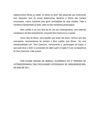 cleptomaníaco Dimas ou Isabel ou talvez os dois? São perguntas que continuarão
sem respostas, pois as únicas testemunhas, Bentinho e Dimas são maridos
enciumados, motivo suficiente para gerar contradições às suas versões. Toda a
narrativa é apresentada ao leitor, pela voz dos narradores personagens.

       Bom Ladrão é um livro fácil de ler, por ser contemporâneo, sem palavras
complexas é de fácil entendimento, enquanto Dom Casmurro é o oposto.

       Como dica de leitura para aqueles que ainda não leram, nenhum dos dois
exemplares, recomendamos ler primeiro o Bom Ladrão, pois Dimas            faz uma
intertextualidade com Dom Casmurro, mencionando a personagem de Capitu, o
que pode levar o leitor a curiosidade de saber quem é Capitu? E por conseqüência
ler Dom Casmurro. Vale à pena!




       POR ELOINE REGINA DE MARQUI, ACADÊMICA DO 4º PERÍODO DE
LETRAS/ESPANHOL DAS FACULDADES INTEGRADAS DE ARIQUEMES(FIAR),
NO ANO DE 2011.
 