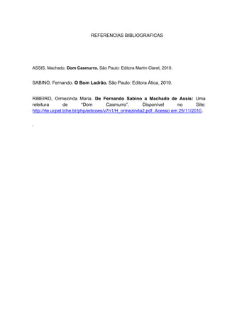 REFERENCIAS BIBLIOGRAFICAS




ASSIS, Machado. Dom Casmurro. São Paulo: Editora Martin Claret, 2010.


SABINO, Fernando. O Bom Ladrão. São Paulo: Editora Ática, 2010.


RIBEIRO, Ormezinda Maria. De Fernando Sabino a Machado de Assis: Uma
releitura        de       “Dom        Casmurro”.     Disponível      no       Site:
http://rle.ucpel.tche.br/php/edicoes/v7n1/H_ormezinda2.pdf. Acesso em 25/11/2010.


.
 