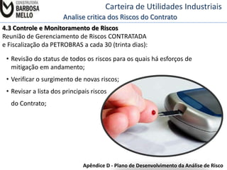 Carteira de Utilidades Industriais
Analise critica dos Riscos do Contrato
4.3 Controle e Monitoramento de Riscos
Reunião de Gerenciamento de Riscos CONTRATADA
e Fiscalização da PETROBRAS a cada 30 (trinta dias):
• Revisão do status de todos os riscos para os quais há esforços de
mitigação em andamento;
• Verificar o surgimento de novas riscos;
• Revisar a lista dos principais riscos

do Contrato;

Apêndice D - Plano de Desenvolvimento da Análise de Risco

 