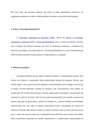 Por outro lado, não devemos esquecer que todos os dados quantitativos baseiam-se em
julgamentos qualitativos e todos os dados qualitativos podem ser descritos numericamente.
2. O que é a Psicologia Quantitativa?
A Associação Americana de Psicologia (APA), através da divisão 5 (Avaliação,
mensuração e estatística) define a Psicologia Quantitativa como o estudo de métodos e técnicas
para a medição dos atributos humanos, por meio da modelagem estatística e matemática dos
processos psicológicos. Em outras palavras, a Psicologia Quantitativa é o ramo da psicologia que
utiliza métodos quantitativos para analisar o comportamento e a cognição.
3. Métodos de pesquisa
A pesquisa científica tem por objetivo explicar e predizer o comportamento humano. Para
realizar este objetivo, o pesquisador utiliza determinados métodos de pesquisa. Método, num
sentido amplo, é um conjunto de meios dispostos convenientemente para se chegar a um fim que
se deseja. Existem diferentes métodos de pesquisa, mas essencialmente, estes podem ser
classificados em: método observacional e método experimental. No primeiro, o pesquisador não
manipula as variáveis de estudo. Não há intervenção do pesquisador. Por exemplo, pesquisas de
opinião, aplicação de questionários, análise de conteúdo, etc., utilizam métodos essencialmente
observacionais. Por ouro lado, no método experimental ocorre a manipulação da variável de
interesse. O método experimental consiste em manter constantes todas as causas (fatores), menos
uma, e variar esta causa de modo que o pesquisador possa descobrir, caso existam, seus efeitos.
Outra característica importante do método experimental é a randomização (aleatoriedade) na
 