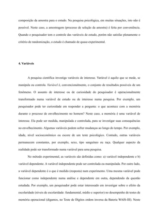 composição da amostra para o estudo. Na pesquisa psicológica, em muitas situações, isto não é
possível. Neste caso, a amostragem (processo de seleção da amostra) é feita por conveniência.
Quando o pesquisador tem o controle das variáveis de estudo, porém não satisfaz plenamente o
critério de randomização, o estudo é chamado de quase-experimental.
4. Variáveis
A pesquisa científica investiga variáveis de interesse. Variável é aquilo que se mede, se
manipula ou controla. Variável é, convencionalmente, o conjunto de resultados possíveis de um
fenômeno. O assunto de interesse ou de curiosidade do pesquisador é operacionalmente
transformado numa variável de estudo ou de interesse numa pesquisa. Por exemplo, um
pesquisador pode ter curiosidade em responder a pergunta: o que acontece com a memória
durante o processo de envelhecimento no homem? Neste caso, a memória é uma variável de
interesse. Ela pode ser medida, manipulada e controlada, para se investigar suas consequências
no envelhecimento. Algumas variáveis podem sofrer mudanças ao longo do tempo. Por exemplo,
idade, nível socioeconômico ou escore de um teste psicológico. Contudo, outras variáveis
permanecem constantes, por exemplo, sexo, tipo sanguíneo ou raça. Qualquer aspecto da
realidade pode ser transformado numa variável para uma pesquisa.
No método experimental, as variáveis são definidas como: a) variável independente e b)
variável dependente. A variável independente pode ser controlada ou manipulada. Por outro lado,
a variável dependente é o que é medido (resposta) num experimento. Uma mesma variável pode
funcionar como independente numa análise e dependente em outra, dependendo da questão
estudada. Por exemplo, um pesquisador pode estar interessado em investigar sobre o efeito da
escolaridade (níveis de escolaridade: fundamental, médio e superior) no desempenho de testes de
memória operacional (digamos, no Teste de Dígitos ordem inversa da Bateria WAIS-III). Neste
 