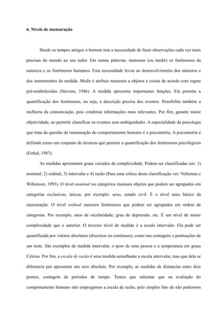 6. Níveis de mensuração
Desde os tempos antigos o homem tem a necessidade de fazer observações cada vez mais
precisas do mundo ao seu redor. Em outras palavras, mensurar (ou medir) os fenômenos da
natureza e os fenômenos humanos. Esta necessidade levou ao desenvolvimento dos números e
dos instrumentos de medida. Medir é atribuir numerais a objetos e coisas de acordo com regras
pré-estabelecidas (Stevens, 1946). A medida apresenta importantes funções. Ela permite a
quantificação dos fenômenos, ou seja, a descrição precisa dos eventos. Possibilita também a
melhoria da comunicação, pois condensa informações mais relevantes. Por fim, garante maior
objetividade, ao permitir classificar os eventos sem ambiguidades. A especialidade da psicologia
que trata da questão da mensuração do comportamento humano é a psicometria. A psicometria é
definida como um conjunto de técnicas que permite a quantificação dos fenômenos psicológicos
(Erthal, 1987).
As medidas apresentam graus variados de complexidade. Podem ser classificadas em: 1)
nominal, 2) ordinal, 3) intervalar e 4) razão (Para uma crítica desta classificação ver: Velleman e
Wilkinson, 1993). O nível nominal ou categórica mensura objetos que podem ser agrupados em
categorias exclusivas, únicas, por exemplo: sexo, estado civil. É o nível mais básico da
mensuração. O nível ordinal mensura fenômenos que podem ser agrupados em ordem de
categorias. Por exemplo, anos de escolaridade, grau de depressão, etc. É um nível de maior
complexidade que o anterior. O terceiro nível de medida é a escala intervalar. Ela pode ser
quantificada por valores absolutos (discretos ou contínuos), como nas contagens e pontuações de
um teste. São exemplos de medida intervalar, o peso de uma pessoa e a temperatura em graus
Celsius. Por fim, a escala de razão é uma medida semelhante a escala intervalar, mas que dela se
diferencia por apresentar um zero absoluto. Por exemplo, as medidas de distancias entre dois
pontos, contagem de períodos de tempo. Temos que salientar que na avaliação do
comportamento humano não empregamos a escala de razão, pelo simples fato de não podermos
 